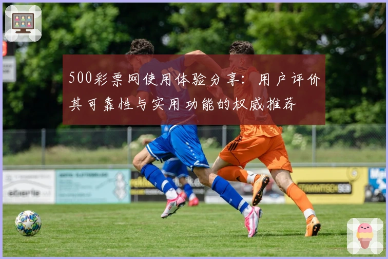 500彩票网使用体验分享：用户评价其可靠性与实用功能的权威推荐
