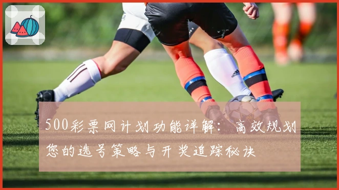 500彩票网计划功能详解：高效规划您的选号策略与开奖追踪秘诀
