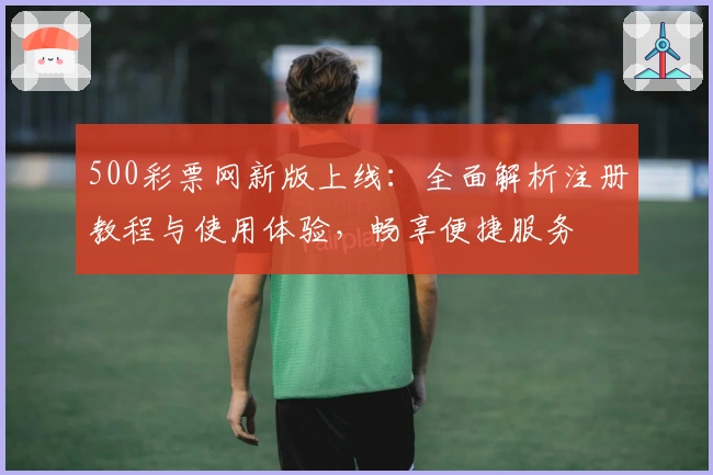 500彩票网新版上线：全面解析注册教程与使用体验，畅享便捷服务