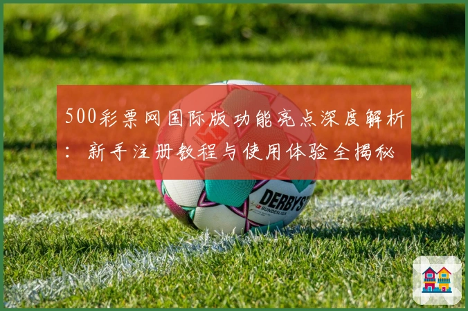 500彩票网国际版功能亮点深度解析：新手注册教程与使用体验全揭秘