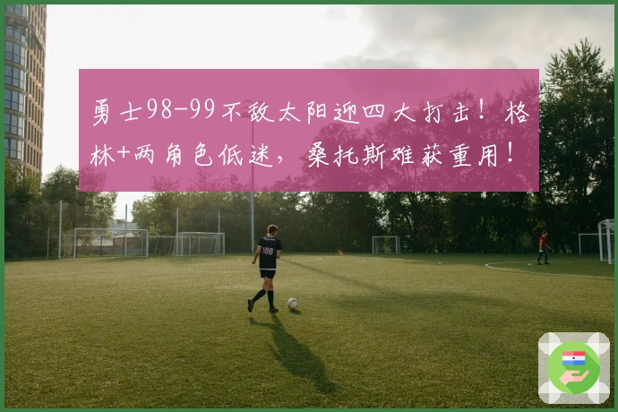 勇士98-99不敌太阳迎四大打击！格林+两角色低迷，桑托斯难获重用！