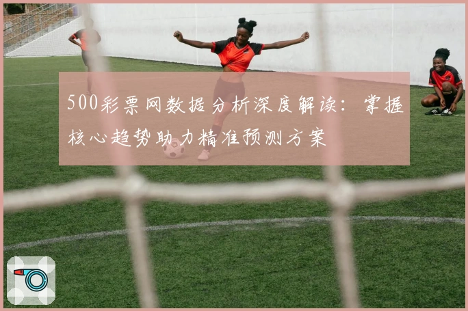 500彩票网数据分析深度解读：掌握核心趋势助力精准预测方案