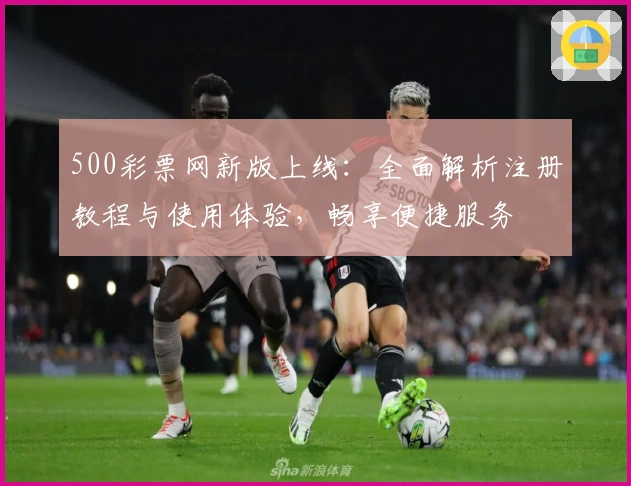 500彩票网新版上线：全面解析注册教程与使用体验，畅享便捷服务