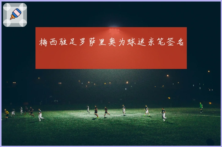 梅西驻足罗萨里奥为球迷亲笔签名