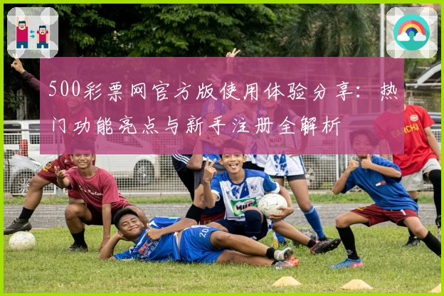 500彩票网官方版使用体验分享：热门功能亮点与新手注册全解析