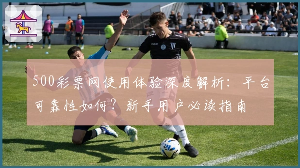 500彩票网使用体验深度解析：平台可靠性如何？新手用户必读指南