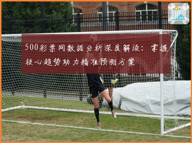 500彩票网数据分析深度解读：掌握核心趋势助力精准预测方案